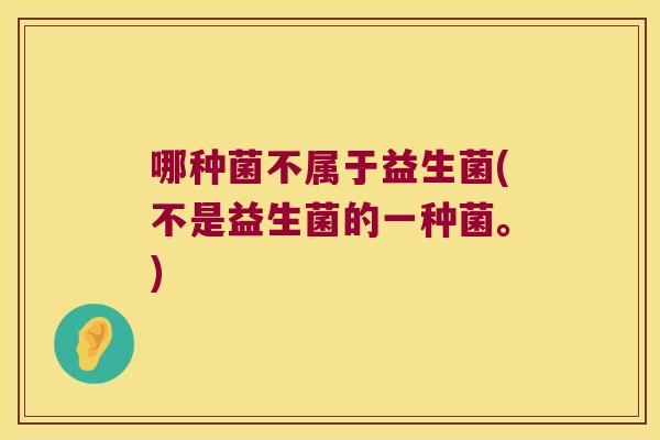 哪种菌不属于益生菌(不是益生菌的一种菌。)