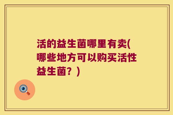 活的益生菌哪里有卖(哪些地方可以购买活性益生菌?) 活的益生菌哪里有卖(哪些地方可以购买活性益生菌?)
