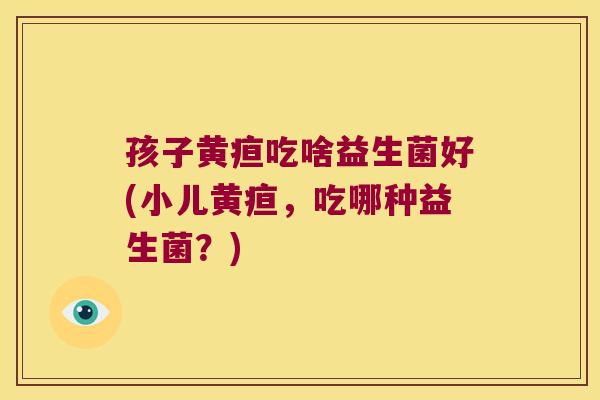 孩子黄疸吃啥益生菌好(小儿黄疸,吃哪种益生菌?) 孩子黄疸吃啥益生菌好(小儿黄疸,吃哪种益生菌?)