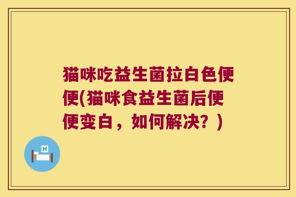 猫咪吃益生菌拉白色便便(猫咪食益生菌后便便变白，如何解决？)