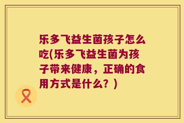 乐多飞益生菌孩子怎么吃(乐多飞益生菌为孩子带来健康，正确的食用方式是什么？)
