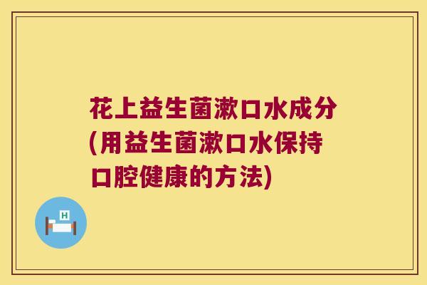 花上益生菌漱口水成分(用益生菌漱口水保持口腔健康的方法) 花上益生菌漱口水成分(用益生菌漱口水保持口腔健康的方法)