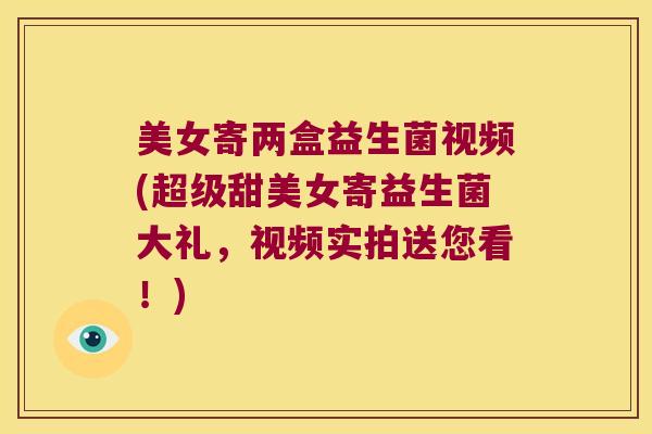美女寄两盒益生菌视频(超级甜美女寄益生菌大礼，视频实拍送您看！)