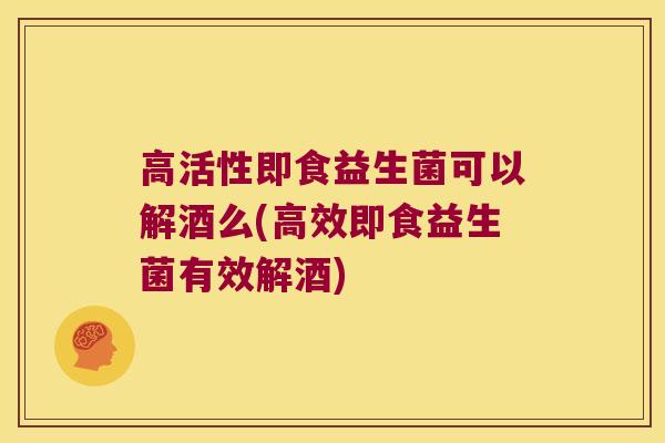 高活性即食益生菌可以解酒么(高效即食益生菌有效解酒)