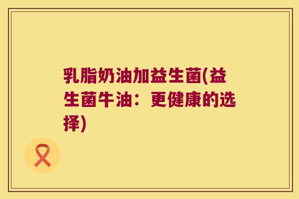 乳脂奶油加益生菌(益生菌牛油:更健康的选择) 乳脂奶油加益生菌(益生菌牛油:更健康的选择)