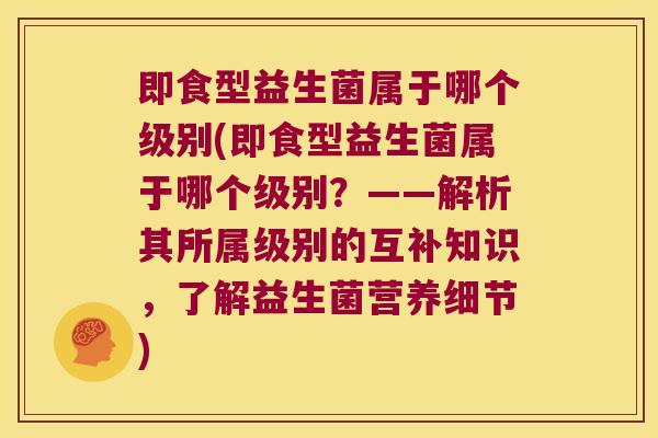 即食型益生菌属于哪个级别(即食型益生菌属于哪个级别？——解析其所属级别的互补知识，了解益生菌营养细节)