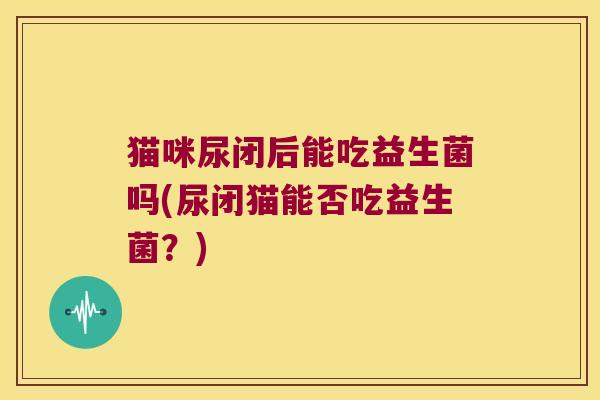 猫咪尿闭后能吃益生菌吗(尿闭猫能否吃益生菌？)