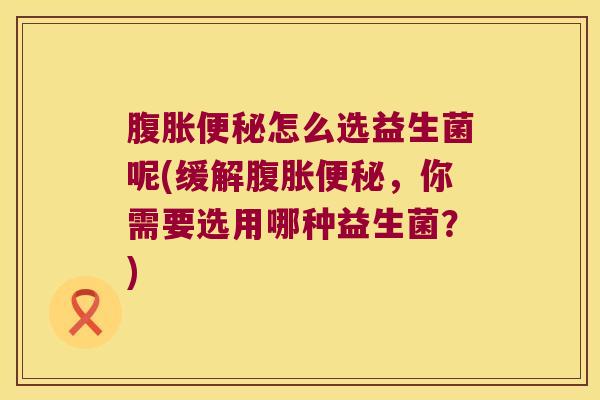 腹胀便秘怎么选益生菌呢(缓解腹胀便秘，你需要选用哪种益生菌？)