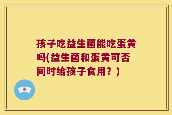 孩子吃益生菌能吃蛋黄吗(益生菌和蛋黄可否同时给孩子食用？)