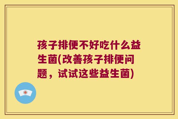 孩子排便不好吃什么益生菌(改善孩子排便问题，试试这些益生菌)