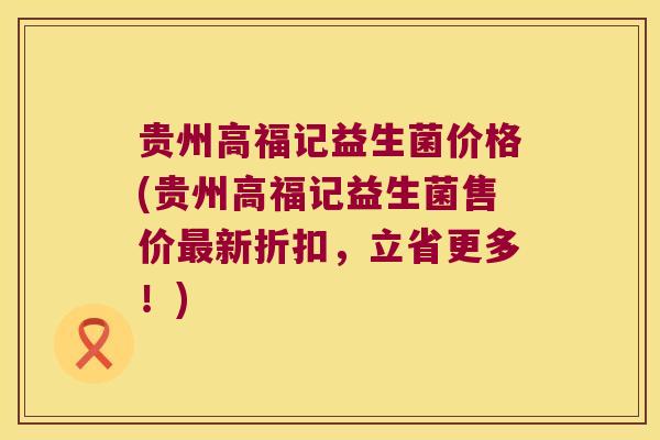 贵州高福记益生菌价格(贵州高福记益生菌售价最新折扣，立省更多！)