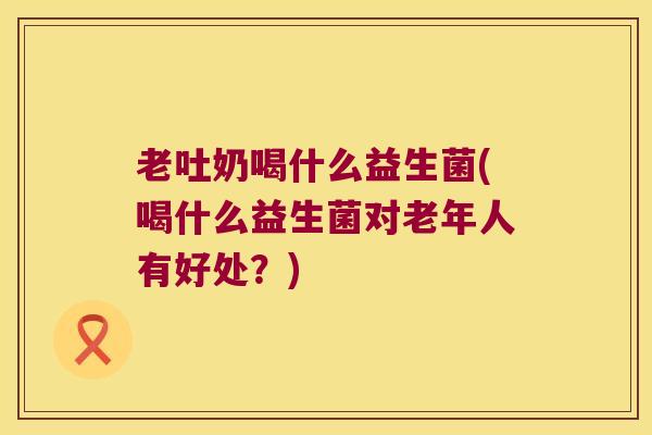 老吐奶喝什么益生菌(喝什么益生菌对老年人有好处?) 老吐奶喝什么益生菌(喝什么益生菌对老年人有好处?)