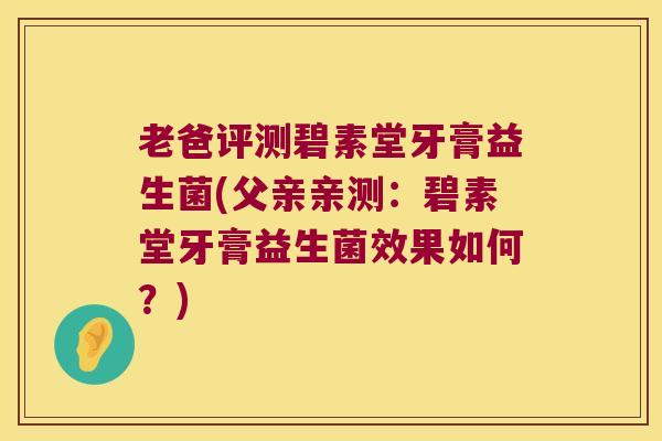 老爸评测碧素堂牙膏益生菌(父亲亲测：碧素堂牙膏益生菌效果如何？)