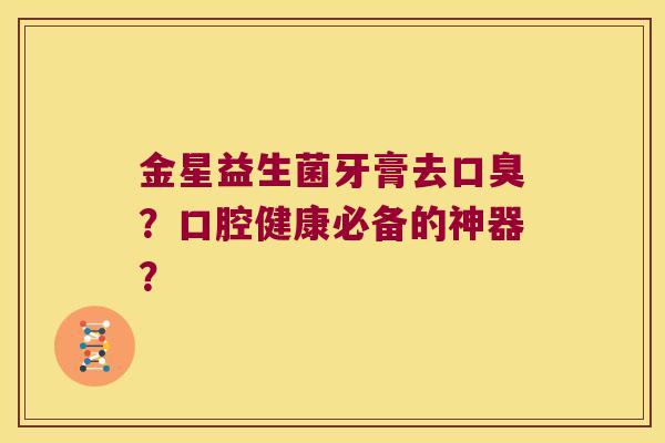 金星益生菌牙膏去口臭？口腔健康必备的神器？