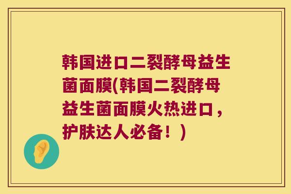 韩国进口二裂酵母益生菌面膜(韩国二裂酵母益生菌面膜火热进口，护肤达人必备！)