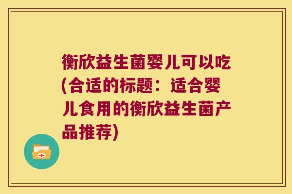 衡欣益生菌婴儿可以吃(合适的标题：适合婴儿食用的衡欣益生菌产品推荐)