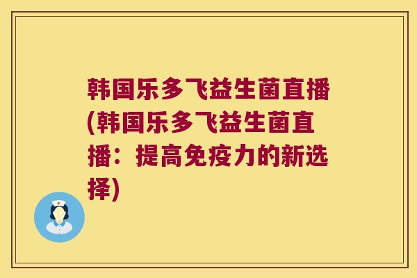 韩国乐多飞益生菌直播(韩国乐多飞益生菌直播：提高免疫力的新选择)