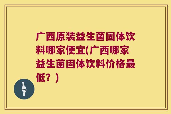 广西原装益生菌固体饮料哪家便宜(广西哪家益生菌固体饮料价格最低？)