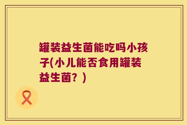 罐装益生菌能吃吗小孩子(小儿能否食用罐装益生菌?) 罐装益生菌能吃吗小孩子(小儿能否食用罐装益生菌?)
