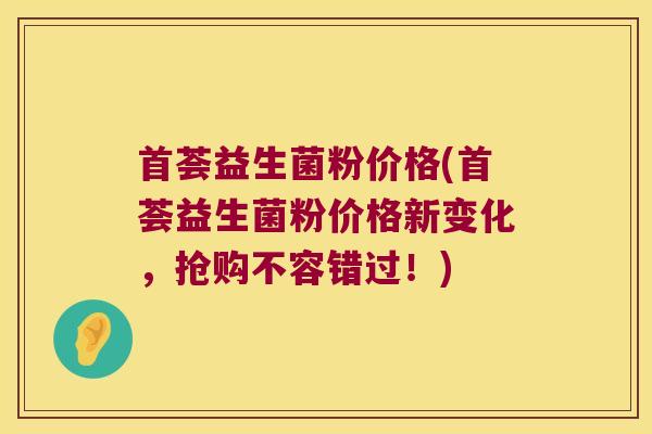 首荟益生菌粉价格(首荟益生菌粉价格新变化，抢购不容错过！)