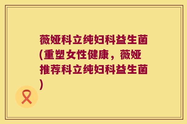 薇娅科立纯妇科益生菌(重塑女性健康，薇娅推荐科立纯妇科益生菌)