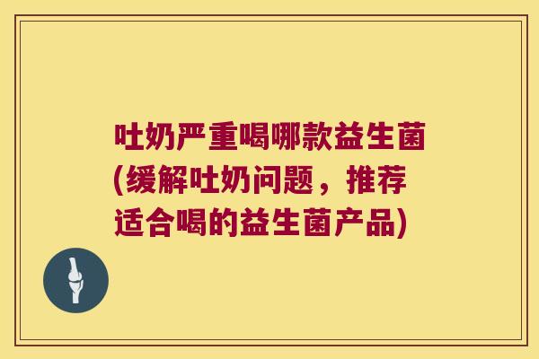 吐奶严重喝哪款益生菌(缓解吐奶问题，推荐适合喝的益生菌产品)