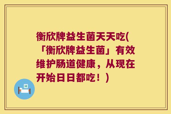 衡欣牌益生菌天天吃(「衡欣牌益生菌」有效维护肠道健康，从现在开始日日都吃！)