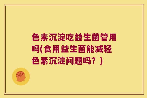 色素沉淀吃益生菌管用吗(食用益生菌能减轻色素沉淀问题吗？)