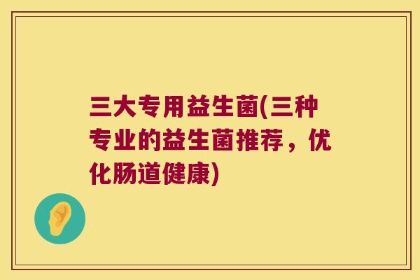 三大专用益生菌(三种专业的益生菌推荐，优化肠道健康)