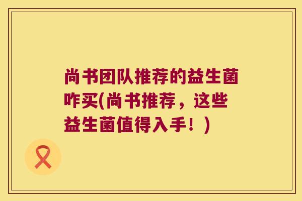 尚书团队推荐的益生菌咋买(尚书推荐，这些益生菌值得入手！)