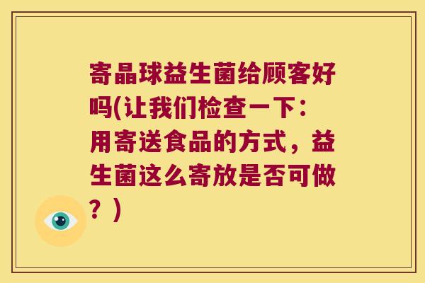 寄晶球益生菌给顾客好吗(让我们检查一下：用寄送食品的方式，益生菌这么寄放是否可做？)