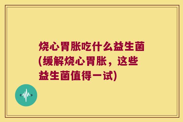 烧心胃胀吃什么益生菌(缓解烧心胃胀，这些益生菌值得一试)