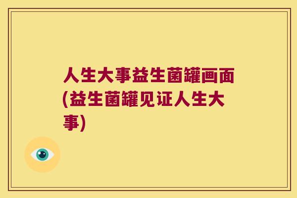 人生大事益生菌罐画面(益生菌罐见证人生大事) 人生大事益生菌罐画面(益生菌罐见证人生大事)