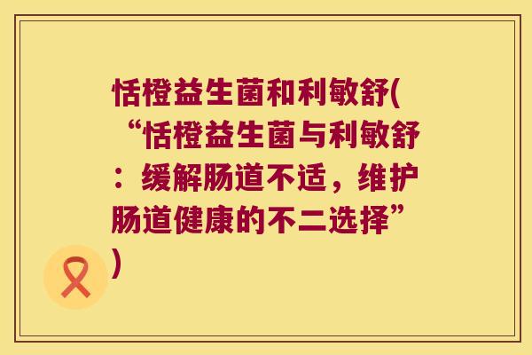 恬橙益生菌和利敏舒(“恬橙益生菌与利敏舒：缓解肠道不适，维护肠道健康的不二选择”)
