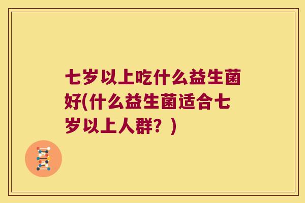 七岁以上吃什么益生菌好(什么益生菌适合七岁以上人群?) 七岁以上吃什么益生菌好(什么益生菌适合七岁以上人群?)