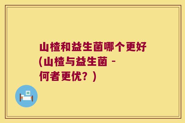 山楂和益生菌哪个更好(山楂与益生菌 - 何者更优？)