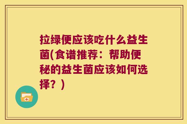 拉绿便应该吃什么益生菌(食谱推荐：帮助便秘的益生菌应该如何选择？)