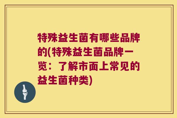 特殊益生菌有哪些品牌的(特殊益生菌品牌一览：了解市面上常见的益生菌种类)