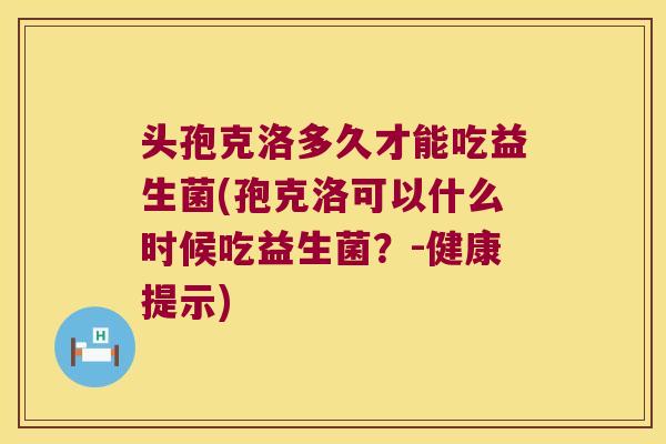 头孢克洛多久才能吃益生菌(孢克洛可以什么时候吃益生菌？-健康提示)