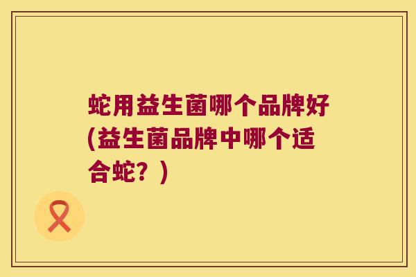 蛇用益生菌哪个品牌好(益生菌品牌中哪个适合蛇？)