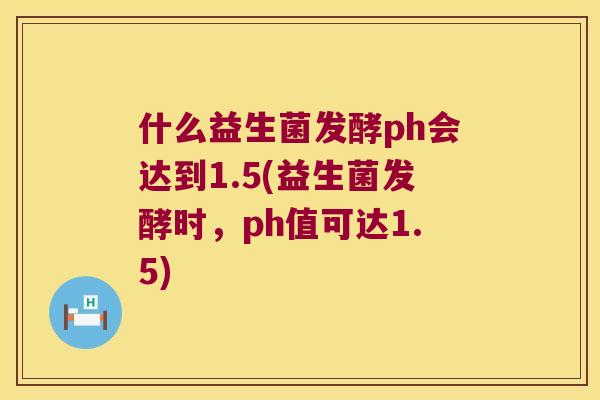 什么益生菌发酵ph会达到1.5(益生菌发酵时，ph值可达1.5)