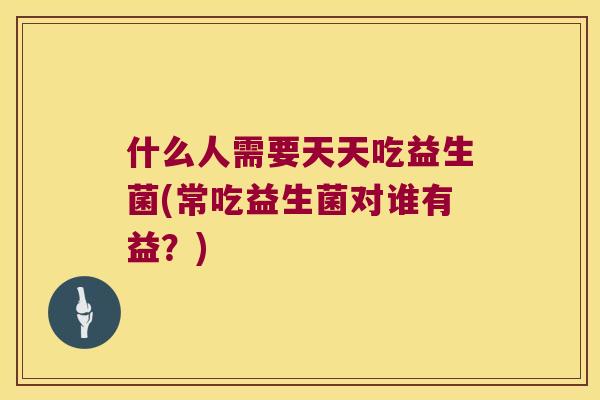 什么人需要天天吃益生菌(常吃益生菌对谁有益？)