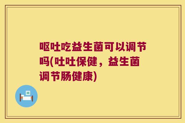 呕吐吃益生菌可以调节吗(吐吐保健，益生菌调节肠健康)