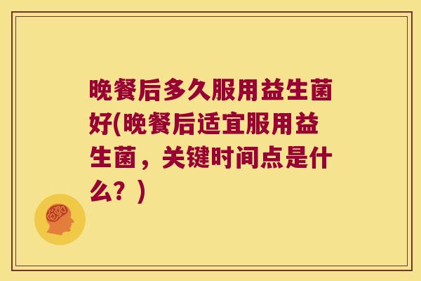 晚餐后多久服用益生菌好(晚餐后适宜服用益生菌，关键时间点是什么？)