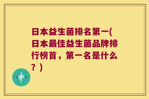 日本益生菌排名第一(日本最佳益生菌品牌排行榜首，第一名是什么？)