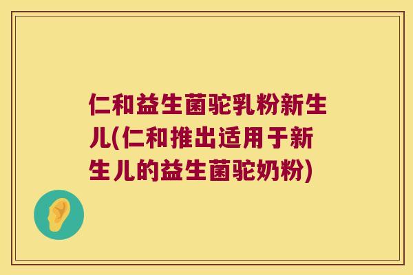仁和益生菌驼乳粉新生儿(仁和推出适用于新生儿的益生菌驼奶粉)
