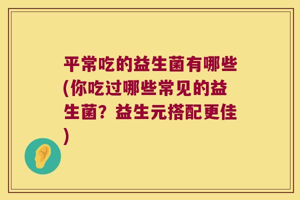 平常吃的益生菌有哪些(你吃过哪些常见的益生菌？益生元搭配更佳)