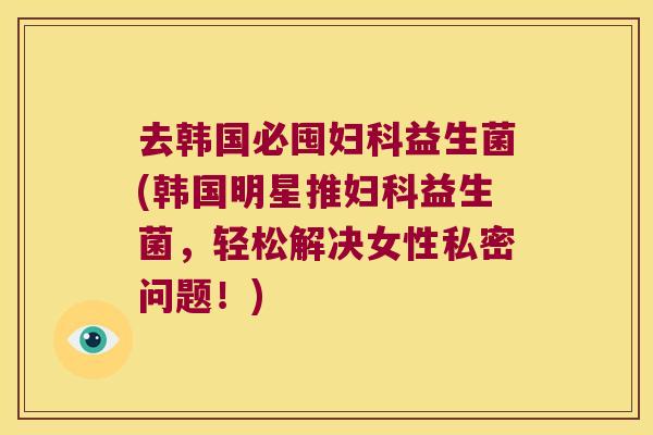 去韩国必囤益生菌(韩国明星推益生菌,轻松解决女性私密问题!) 去韩国必囤益生菌(韩国明星推益生菌,轻松解决女性私密问题!)