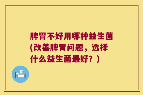 脾胃不好用哪种益生菌(改善脾胃问题，选择什么益生菌最好？)