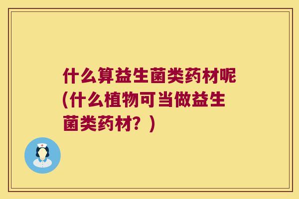 什么算益生菌类药材呢(什么植物可当做益生菌类药材？)